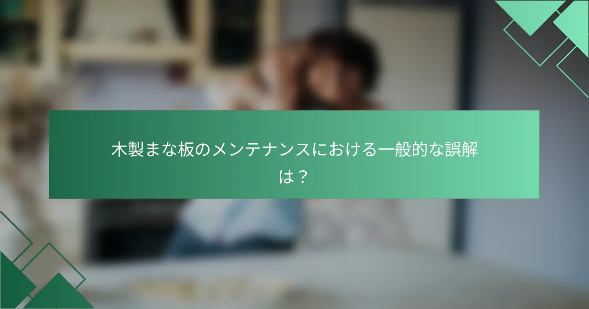 木製まな板のメンテナンスにおける一般的な誤解は?